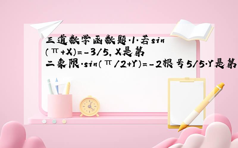 三道数学函数题.1.若sin（π+X）=-3/5,X是第二象限.sin（π/2+Y）=-2根号5/5.Y是第三象限角,则