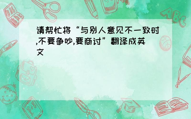 请帮忙将“与别人意见不一致时,不要争吵,要商讨”翻译成英文