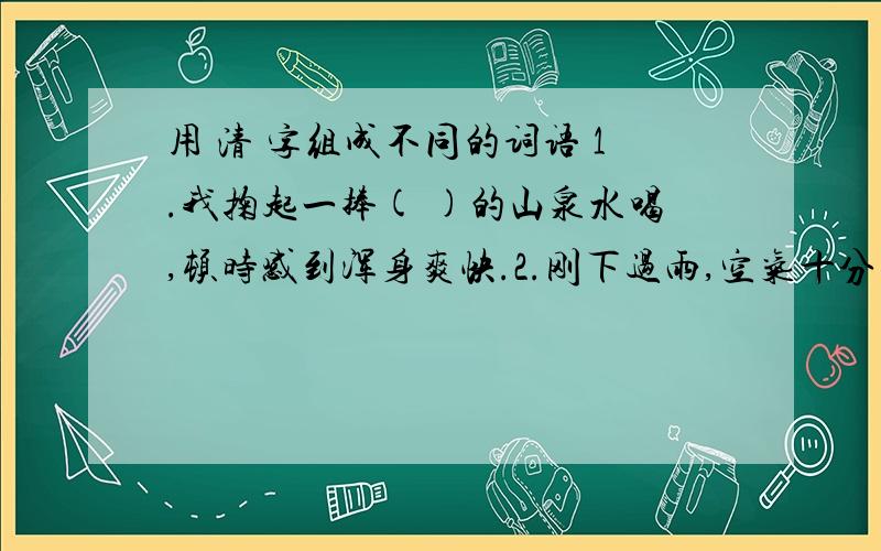 用 清 字组成不同的词语 1.我掬起一捧( )的山泉水喝,顿时感到浑身爽快.2.刚下过雨,空气十分( ）.