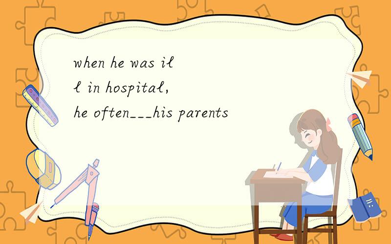 when he was ill in hospital,he often___his parents