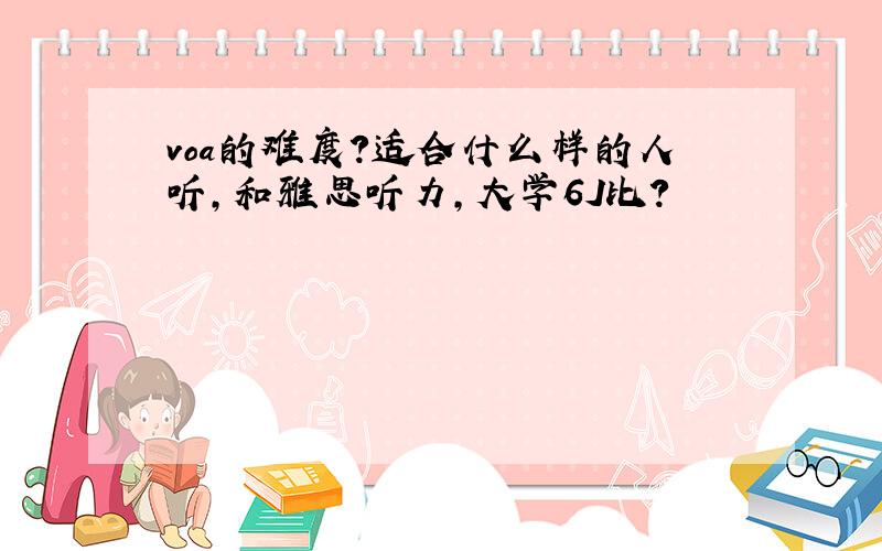 voa的难度?适合什么样的人听,和雅思听力,大学6J比?