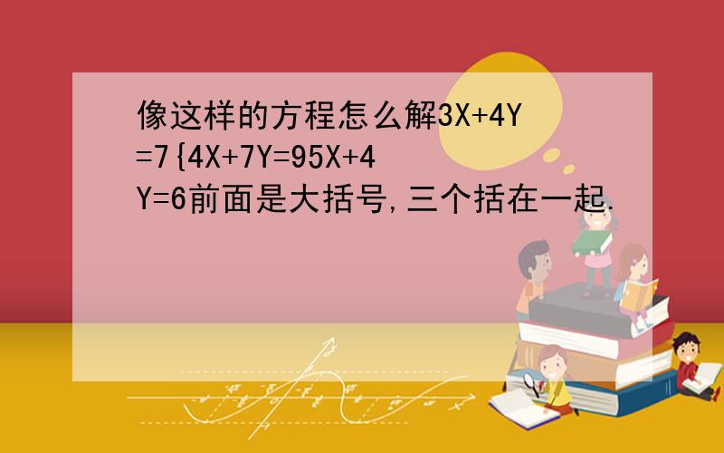 像这样的方程怎么解3X+4Y=7{4X+7Y=95X+4Y=6前面是大括号,三个括在一起.