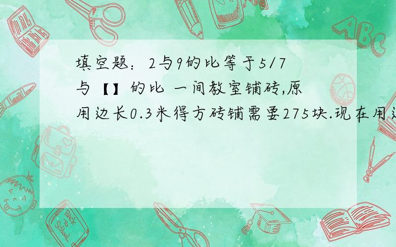 填空题：2与9的比等于5/7与【】的比 一间教室铺砖,原用边长0.3米得方砖铺需要275块.现在用边长0.5米得方砖.要