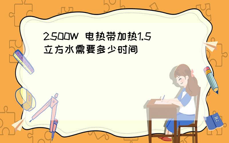 2500W 电热带加热1.5立方水需要多少时间