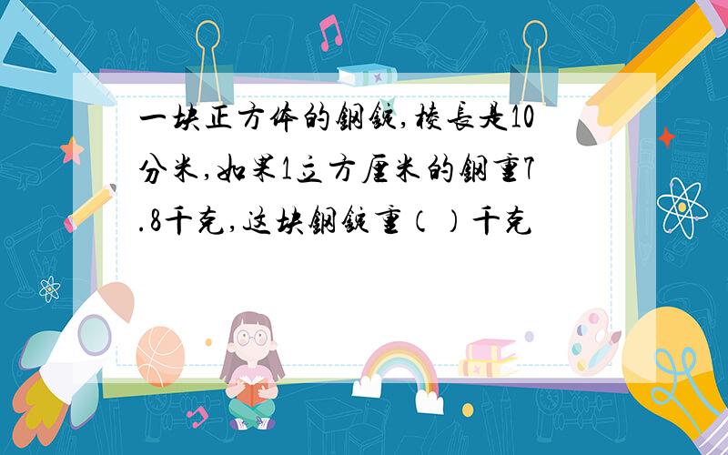 一块正方体的钢锭,棱长是10分米,如果1立方厘米的钢重7.8千克,这块钢锭重（）千克