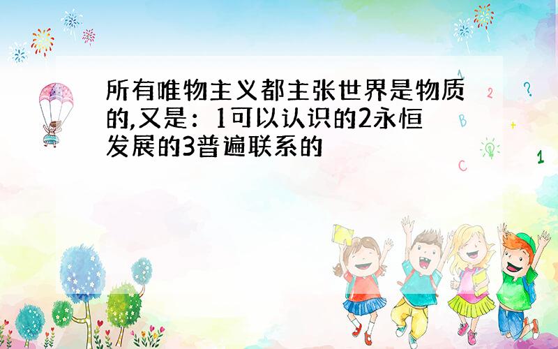 所有唯物主义都主张世界是物质的,又是：1可以认识的2永恒发展的3普遍联系的