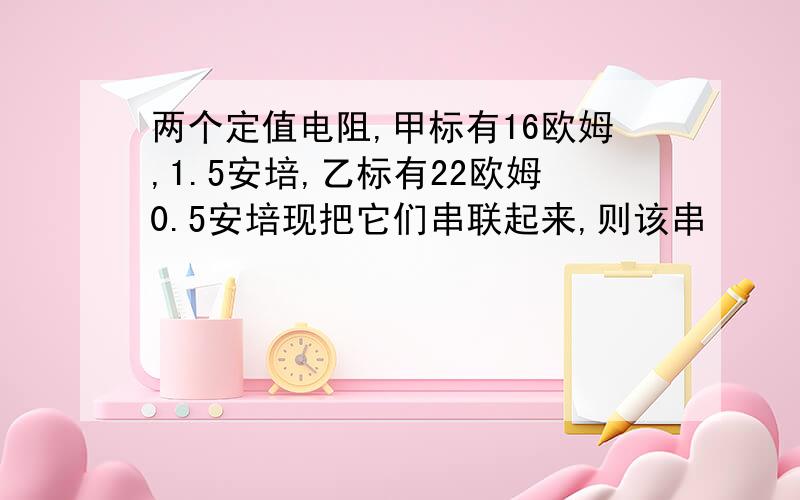 两个定值电阻,甲标有16欧姆,1.5安培,乙标有22欧姆0.5安培现把它们串联起来,则该串