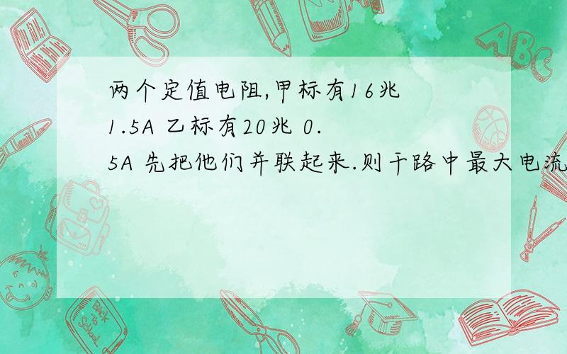 两个定值电阻,甲标有16兆 1.5A 乙标有20兆 0.5A 先把他们并联起来.则干路中最大电流为.