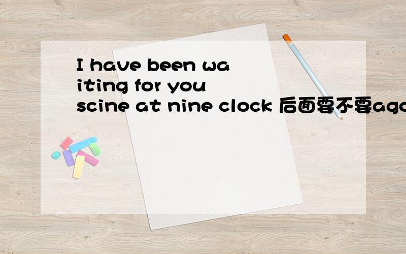 I have been waiting for you scine at nine clock 后面要不要ago