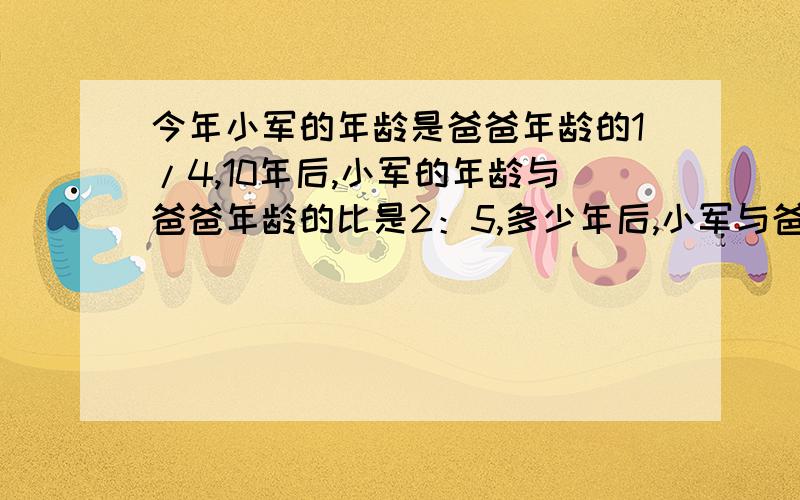 今年小军的年龄是爸爸年龄的1/4,10年后,小军的年龄与爸爸年龄的比是2：5,多少年后,小军与爸爸的年龄是1