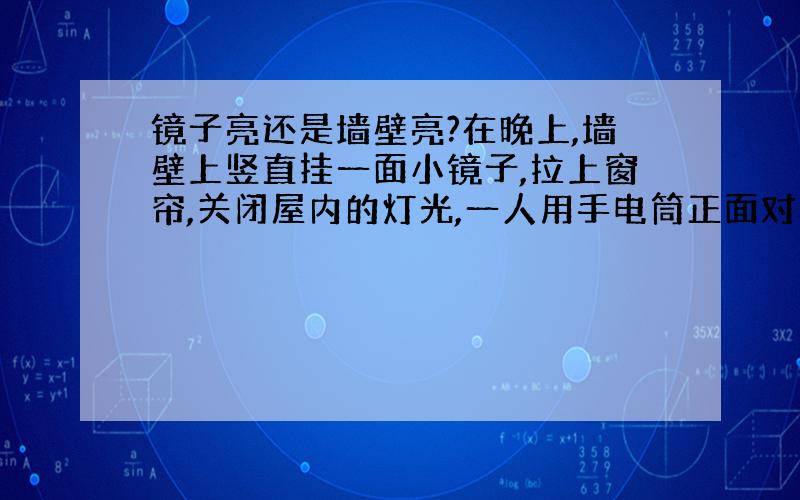 镜子亮还是墙壁亮?在晚上,墙壁上竖直挂一面小镜子,拉上窗帘,关闭屋内的灯光,一人用手电筒正面对着镜子和墙壁照去,同时观察