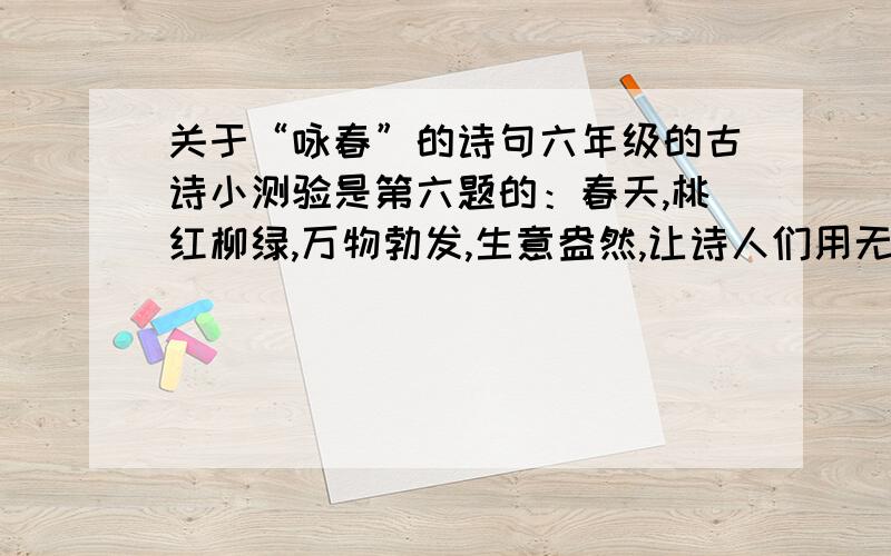 关于“咏春”的诗句六年级的古诗小测验是第六题的：春天,桃红柳绿,万物勃发,生意盎然,让诗人们用无数诗篇描不尽,绘不完.如