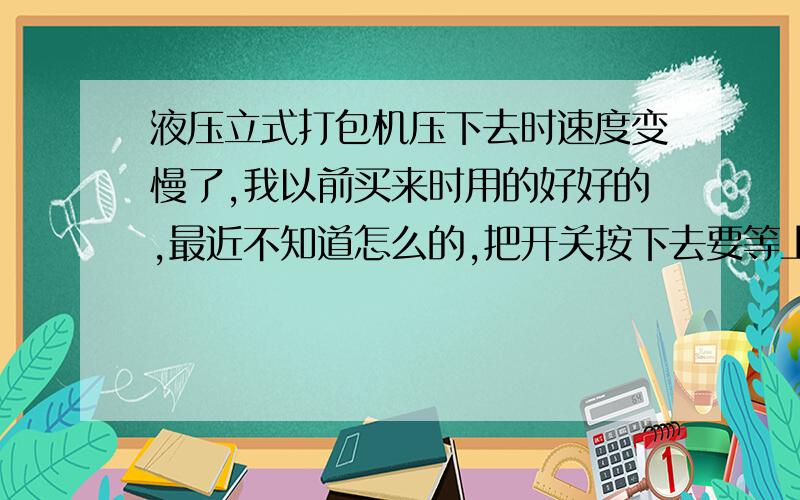 液压立式打包机压下去时速度变慢了,我以前买来时用的好好的,最近不知道怎么的,把开关按下去要等上好几秒它才会往下压.我是买