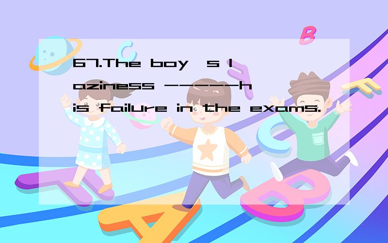 67.The boy's laziness -----his failure in the exams.