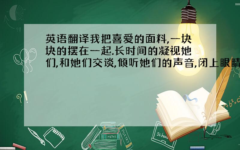 英语翻译我把喜爱的面料,一块块的摆在一起.长时间的凝视她们,和她们交谈,倾听她们的声音,闭上眼睛幻想她们将来的样子,就像