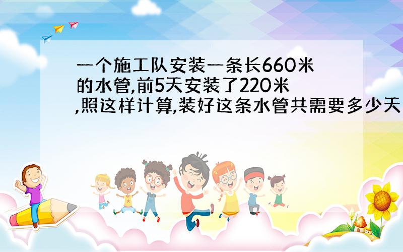 一个施工队安装一条长660米的水管,前5天安装了220米,照这样计算,装好这条水管共需要多少天