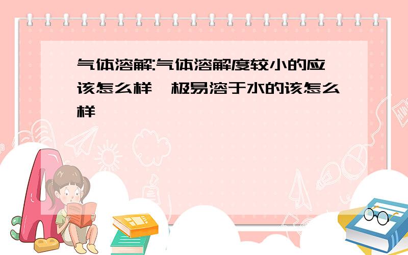 气体溶解:气体溶解度较小的应该怎么样,极易溶于水的该怎么样