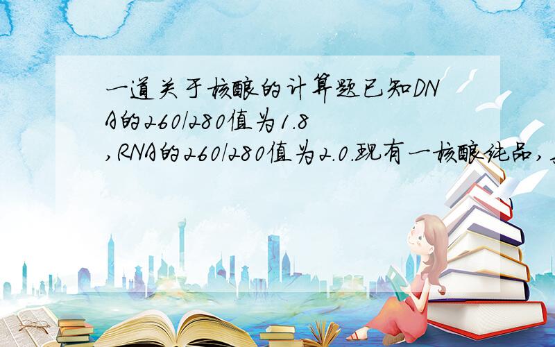 一道关于核酸的计算题已知DNA的260/280值为1.8,RNA的260/280值为2.0.现有一核酸纯品,其260/2