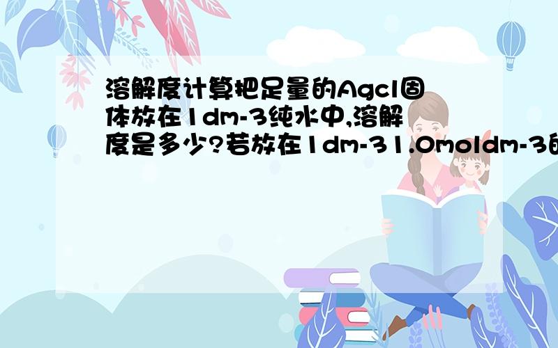 溶解度计算把足量的Agcl固体放在1dm-3纯水中,溶解度是多少?若放在1dm-31.0moldm-3的盐酸中,溶解度又