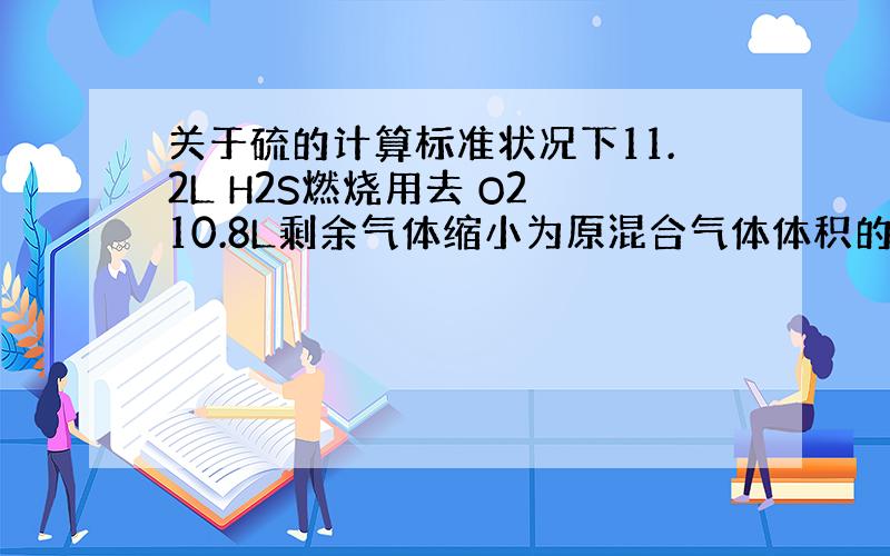 关于硫的计算标准状况下11.2L H2S燃烧用去 O2 10.8L剩余气体缩小为原混合气体体积的百分之21.05则消耗H