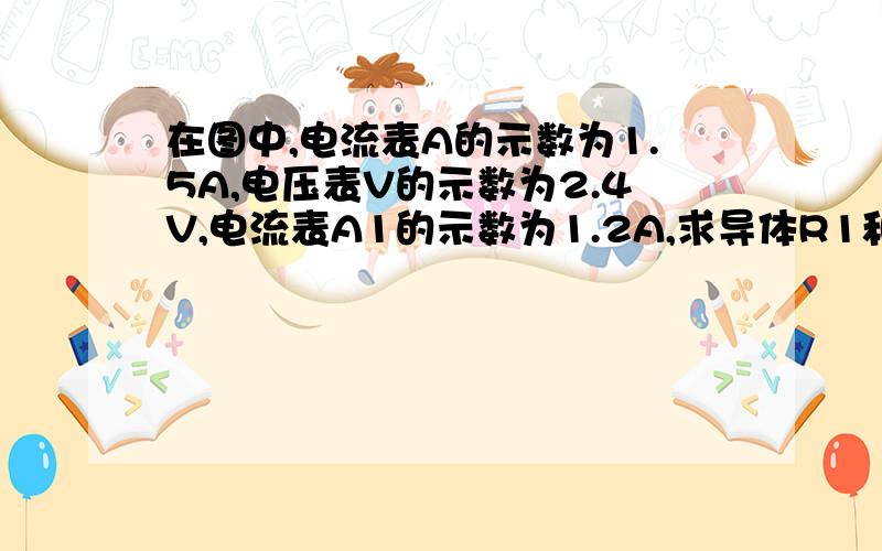 在图中,电流表A的示数为1.5A,电压表V的示数为2.4V,电流表A1的示数为1.2A,求导体R1和R2的电阻值.