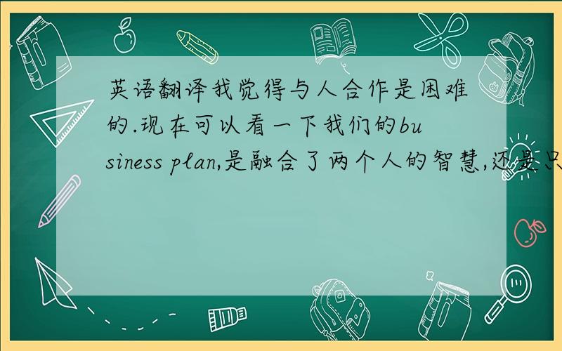 英语翻译我觉得与人合作是困难的.现在可以看一下我们的business plan,是融合了两个人的智慧,还是只是某个成员单