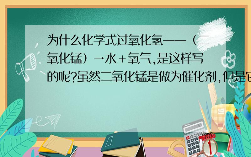 为什么化学式过氧化氢——（二氧化锰）→水＋氧气,是这样写的呢?虽然二氧化锰是做为催化剂,但是它不是和化学式过氧化氢＋二氧