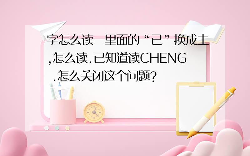 字怎么读腃里面的“已”换成土,怎么读.已知道读CHENG .怎么关闭这个问题?