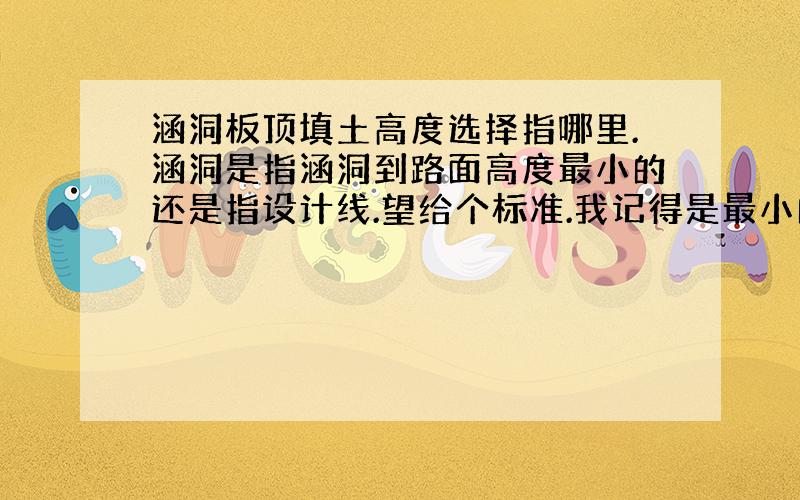 涵洞板顶填土高度选择指哪里.涵洞是指涵洞到路面高度最小的还是指设计线.望给个标准.我记得是最小的高度为准