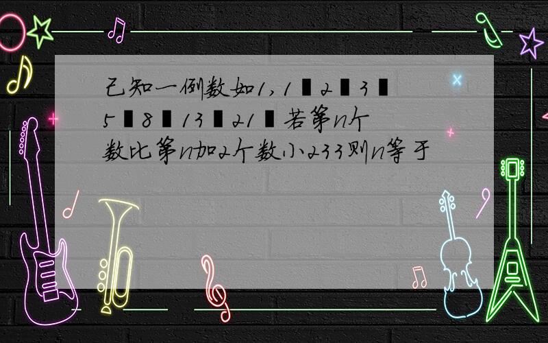 己知一例数如1,1丶2丶3丶5丶8丶13丶21丶若第n个数比第n加2个数小233则n等于