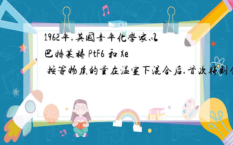 1962年,英国青年化学家以巴特莱将 PtF6 和 Xe 按等物质的量在温室下混合后,首次得到含.