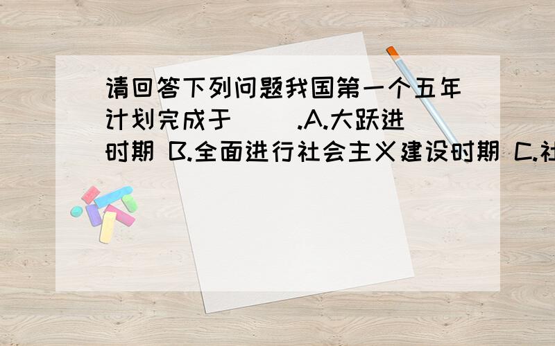 请回答下列问题我国第一个五年计划完成于（ ）.A.大跃进时期 B.全面进行社会主义建设时期 C.社会主义改造时期