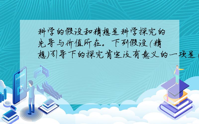 科学的假设和猜想是科学探究的先导与价值所在。下列假设（猜想）引导下的探究肯定没有意义的一项是（ ） A.探究二氧化硫和水