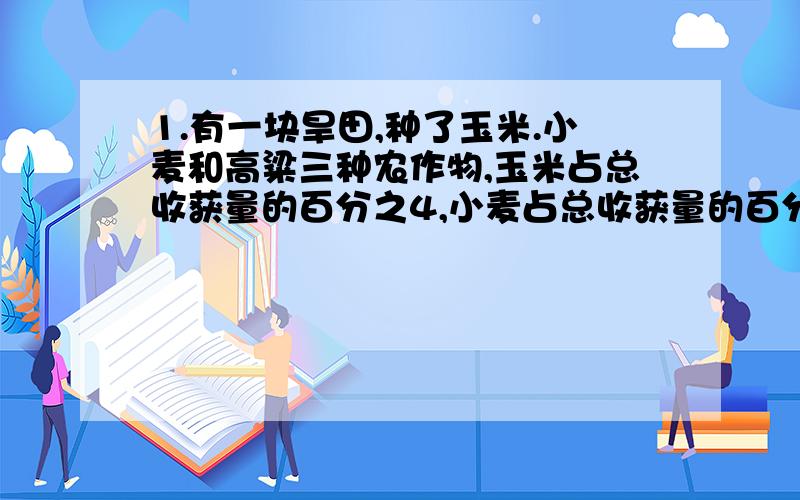 1.有一块旱田,种了玉米.小麦和高粱三种农作物,玉米占总收获量的百分之4,小麦占总收获量的百分之30,在