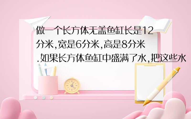 做一个长方体无盖鱼缸长是12分米,宽是6分米,高是8分米.如果长方体鱼缸中盛满了水,把这些水