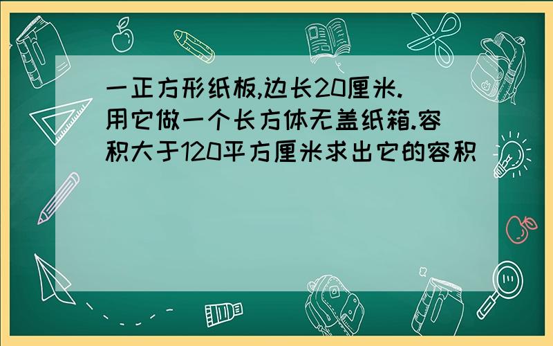 一正方形纸板,边长20厘米.用它做一个长方体无盖纸箱.容积大于120平方厘米求出它的容积