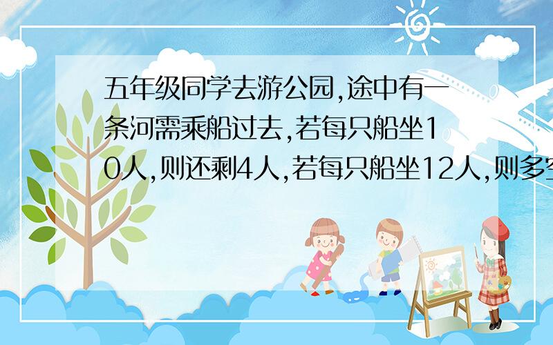 五年级同学去游公园,途中有一条河需乘船过去,若每只船坐10人,则还剩4人,若每只船坐12人,则多空出1只船,五年级一共去