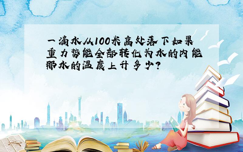 一滴水从100米高处落下如果重力势能全部转化为水的内能 那水的温度上升多少?