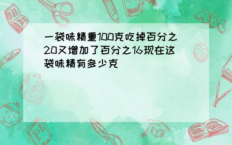 一袋味精重100克吃掉百分之20又增加了百分之16现在这袋味精有多少克