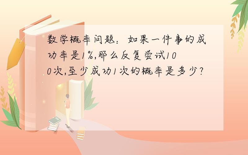 数学概率问题：如果一件事的成功率是1%,那么反复尝试100次,至少成功1次的概率是多少?