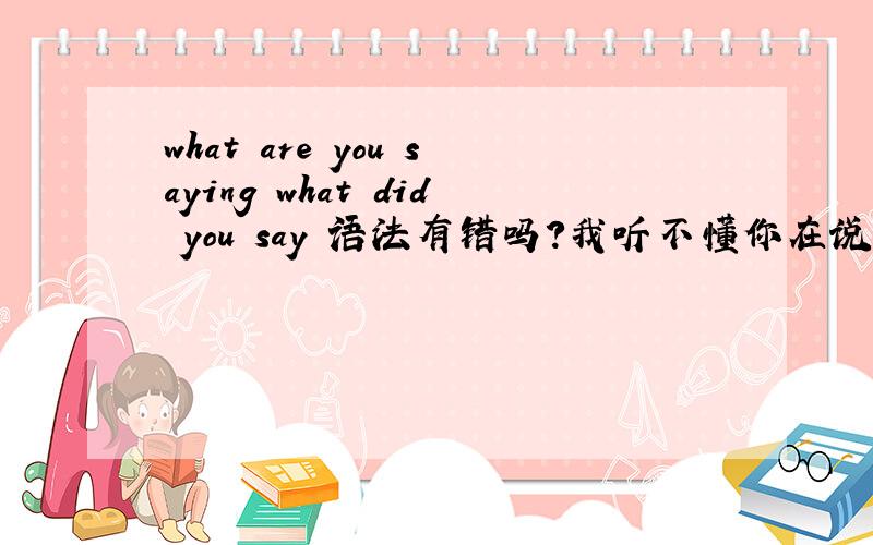 what are you saying what did you say 语法有错吗?我听不懂你在说什么,用英语怎么说