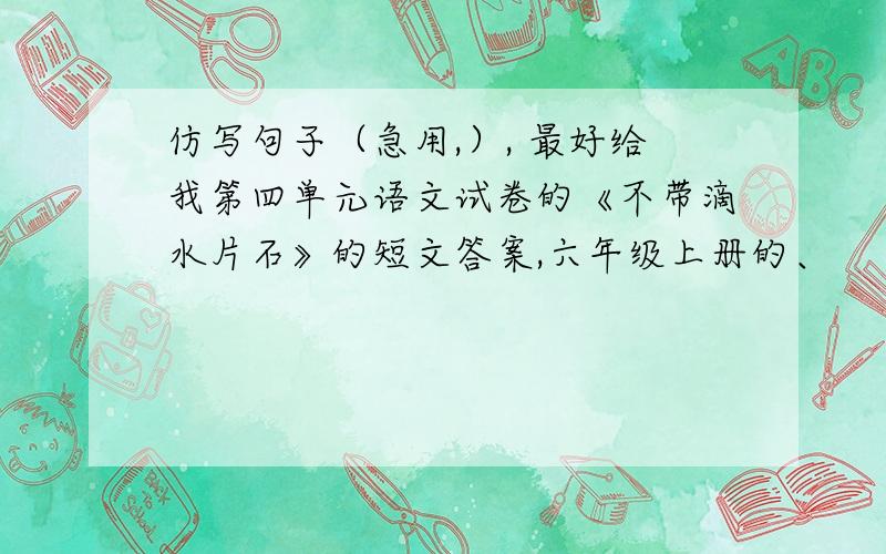 仿写句子（急用,）, 最好给我第四单元语文试卷的《不带滴水片石》的短文答案,六年级上册的、