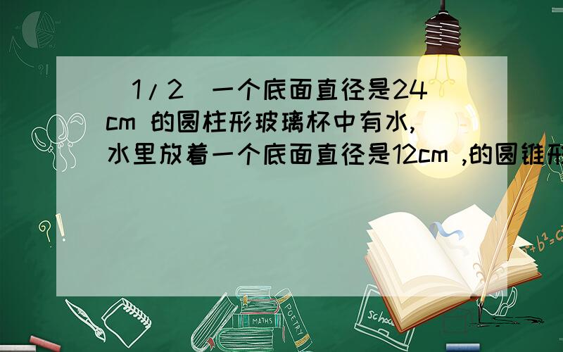 (1/2)一个底面直径是24cm 的圆柱形玻璃杯中有水,水里放着一个底面直径是12cm ,的圆锥形铁块,...