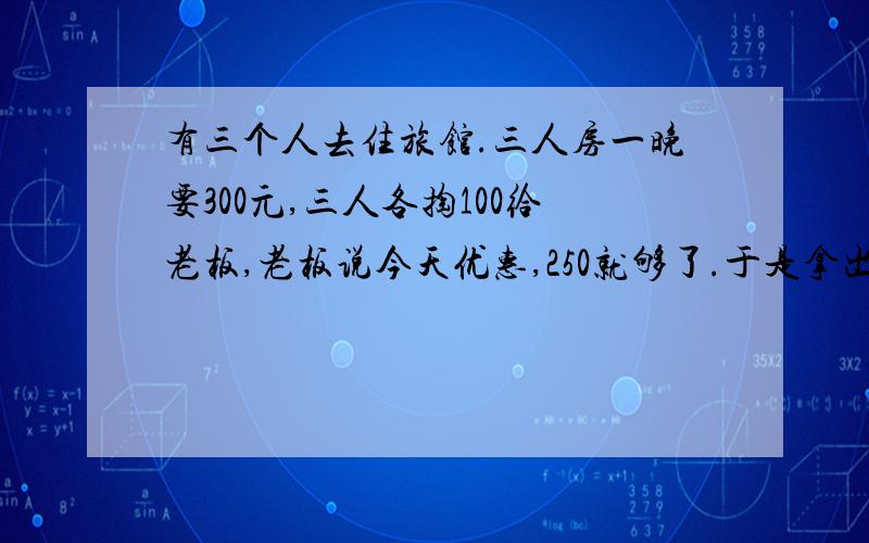 有三个人去住旅馆.三人房一晚要300元,三人各掏100给老板,老板说今天优惠,250就够了.于是拿出50元让服