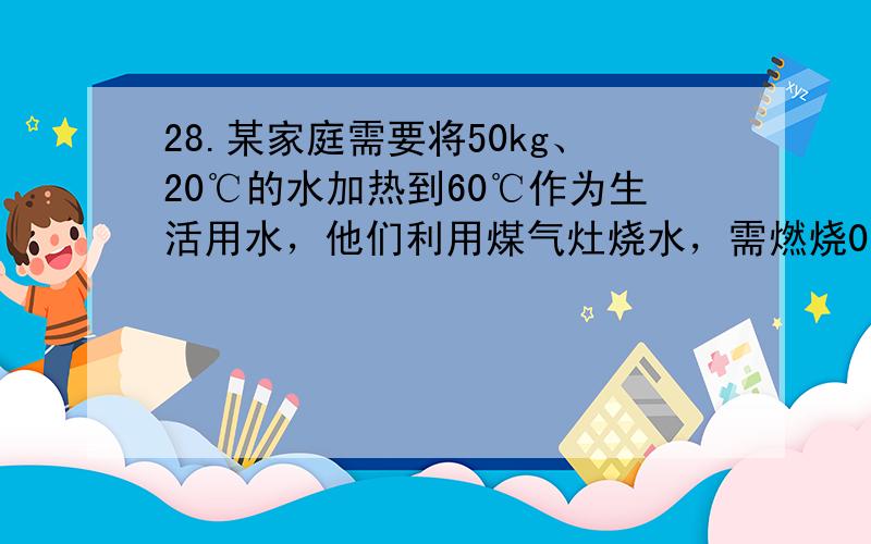 28.某家庭需要将50kg、20℃的水加热到60℃作为生活用水，他们利用煤气灶烧水，需燃烧0.8kg煤气。已知煤气的热值