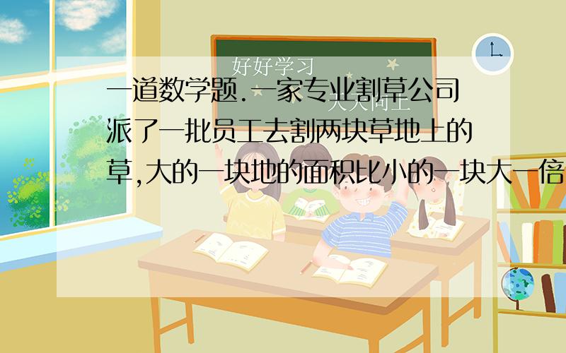 一道数学题.一家专业割草公司派了一批员工去割两块草地上的草,大的一块地的面积比小的一块大一倍.