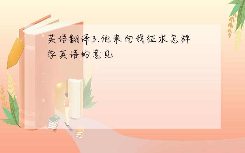 英语翻译3.他来向我征求怎样学英语的意见