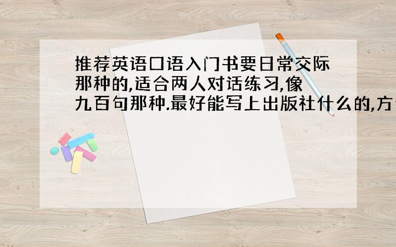 推荐英语口语入门书要日常交际那种的,适合两人对话练习,像九百句那种.最好能写上出版社什么的,方便网购,