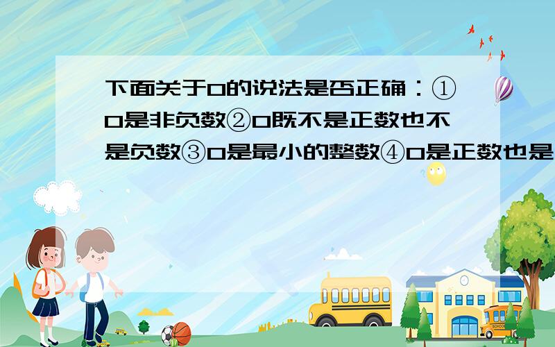 下面关于0的说法是否正确：①0是非负数②0既不是正数也不是负数③0是最小的整数④0是正数也是有理数