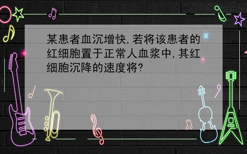 某患者血沉增快,若将该患者的红细胞置于正常人血浆中,其红细胞沉降的速度将?